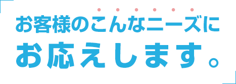 お客様のこんなニーズにお応えします。