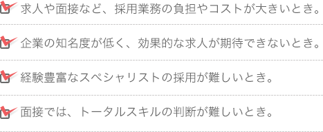 求人や面接など、採用業務の負担やコストが大きいとき。企業の知名度が低く、効果的な求人が期待できないとき。経験豊富なスペシャリストの採用が難しいとき。面接では、トータルスキルの判断が難しいとき。