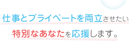 仕事とプライベートを両立させたい特別なあなたを応援します。